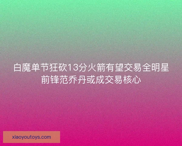 白魔单节狂砍13分火箭有望交易全明星前锋范乔丹或成交易核心
