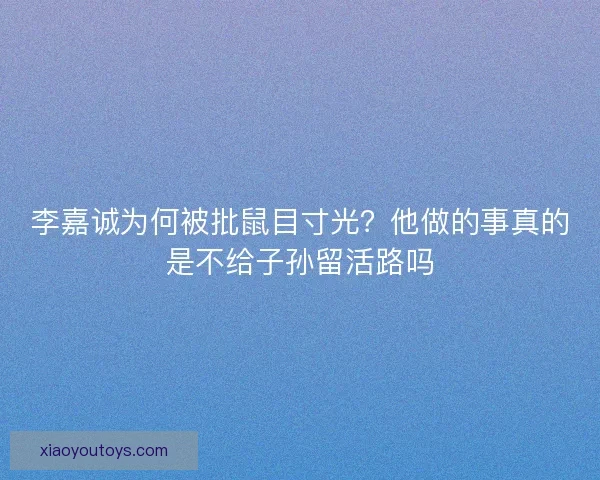 李嘉诚为何被批鼠目寸光？他做的事真的是不给子孙留活路吗