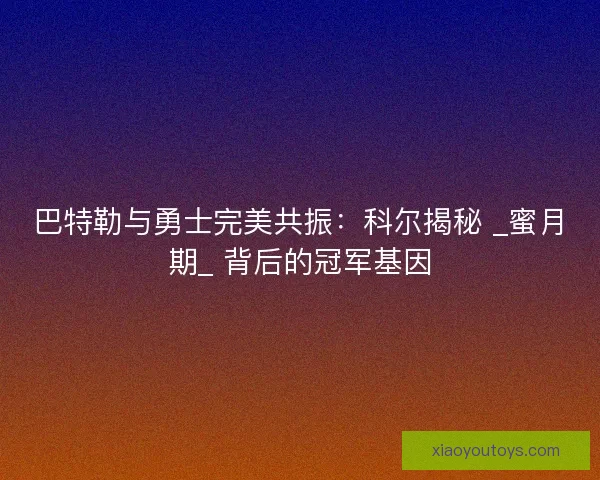 巴特勒与勇士完美共振：科尔揭秘 _蜜月期_ 背后的冠军基因