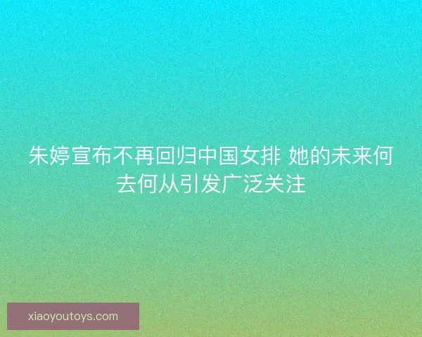 朱婷宣布不再回归中国女排 她的未来何去何从引发广泛关注
