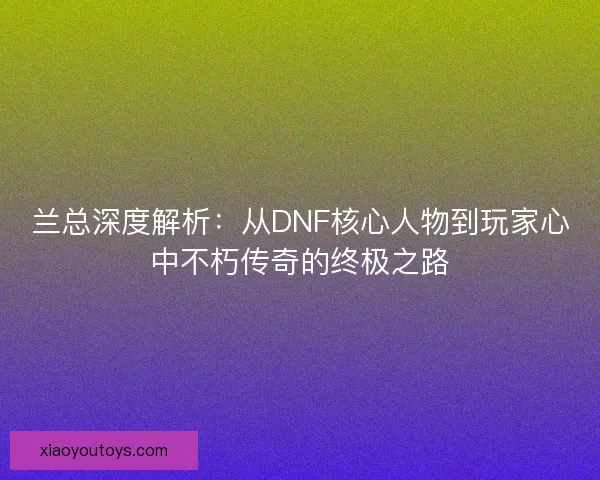 兰总深度解析：从DNF核心人物到玩家心中不朽传奇的终极之路