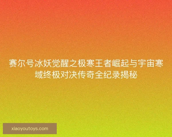 赛尔号冰妖觉醒之极寒王者崛起与宇宙寒域终极对决传奇全纪录揭秘