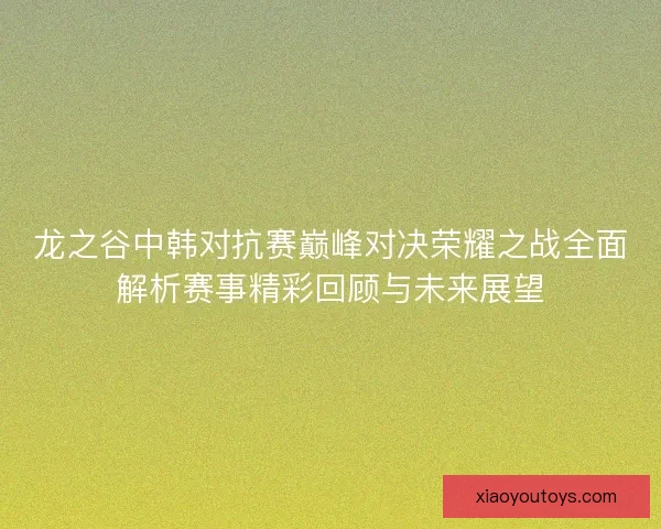 龙之谷中韩对抗赛巅峰对决荣耀之战全面解析赛事精彩回顾与未来展望