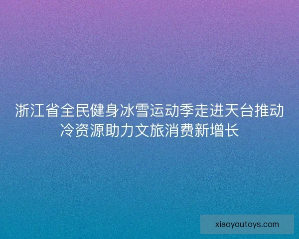 浙江省全民健身冰雪运动季走进天台推动冷资源助力文旅消费新增长
