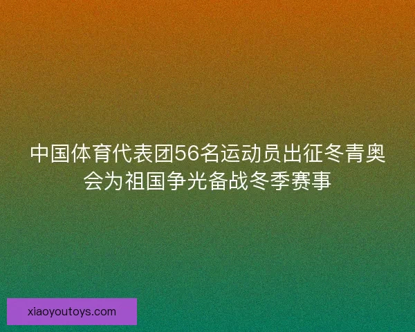 中国体育代表团56名运动员出征冬青奥会为祖国争光备战冬季赛事