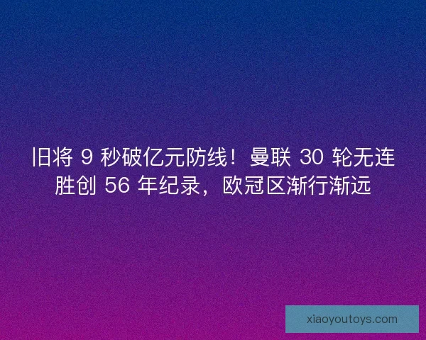 旧将 9 秒破亿元防线！曼联 30 轮无连胜创 56 年纪录，欧冠区渐行渐远