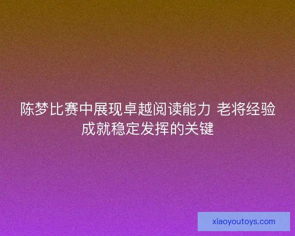 陈梦比赛中展现卓越阅读能力 老将经验成就稳定发挥的关键