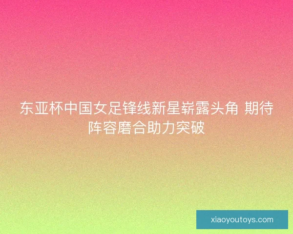 东亚杯中国女足锋线新星崭露头角 期待阵容磨合助力突破