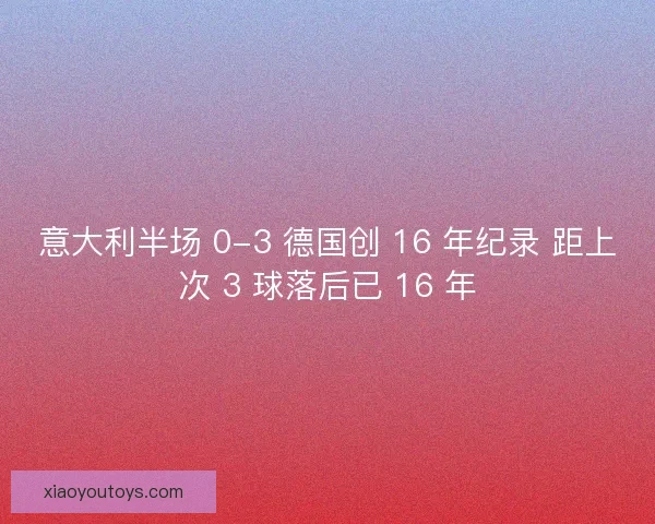 意大利半场 0-3 德国创 16 年纪录 距上次 3 球落后已 16 年