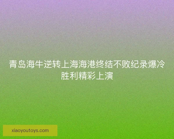 青岛海牛逆转上海海港终结不败纪录爆冷胜利精彩上演