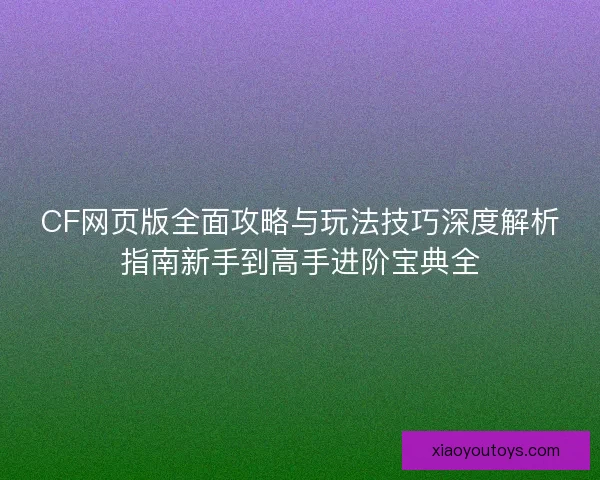 CF网页版全面攻略与玩法技巧深度解析指南新手到高手进阶宝典全