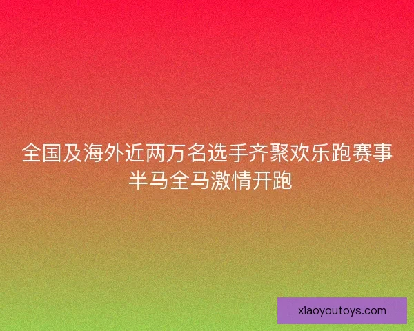 全国及海外近两万名选手齐聚欢乐跑赛事 半马全马激情开跑