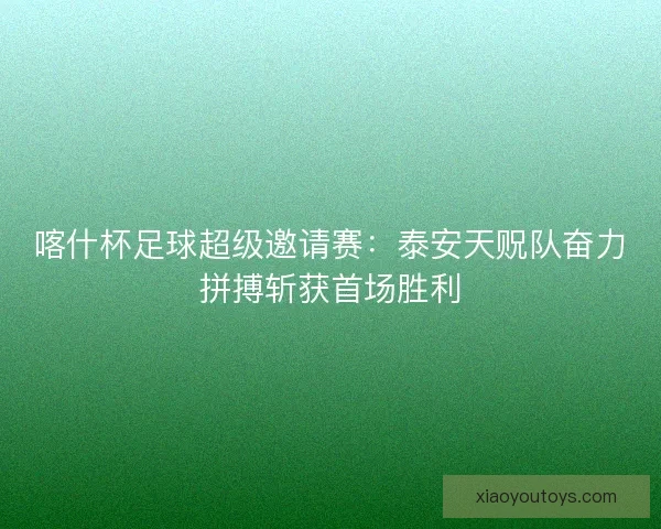 喀什杯足球超级邀请赛：泰安天贶队奋力拼搏斩获首场胜利