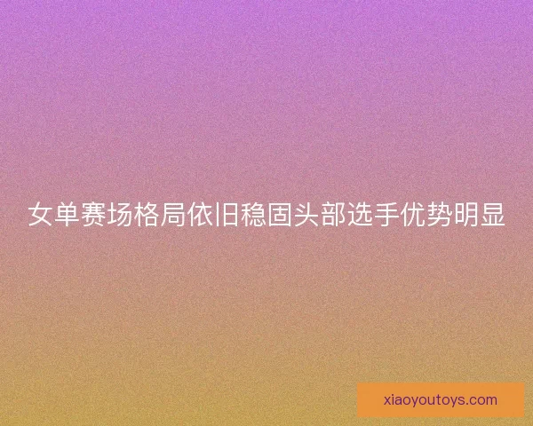 女单赛场格局依旧稳固头部选手优势明显