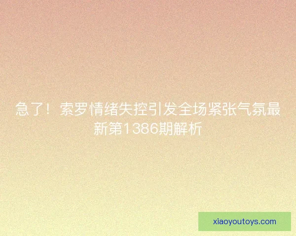 急了！索罗情绪失控引发全场紧张气氛最新第1386期解析