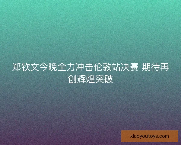 郑钦文今晚全力冲击伦敦站决赛 期待再创辉煌突破