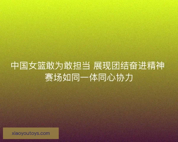 中国女篮敢为敢担当 展现团结奋进精神 赛场如同一体同心协力
