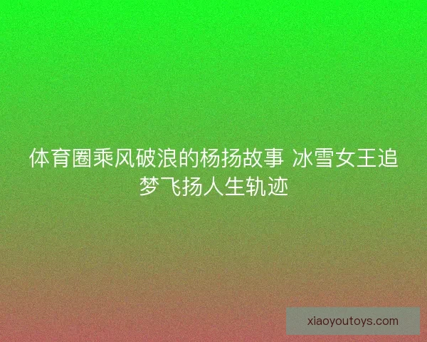 体育圈乘风破浪的杨扬故事 冰雪女王追梦飞扬人生轨迹