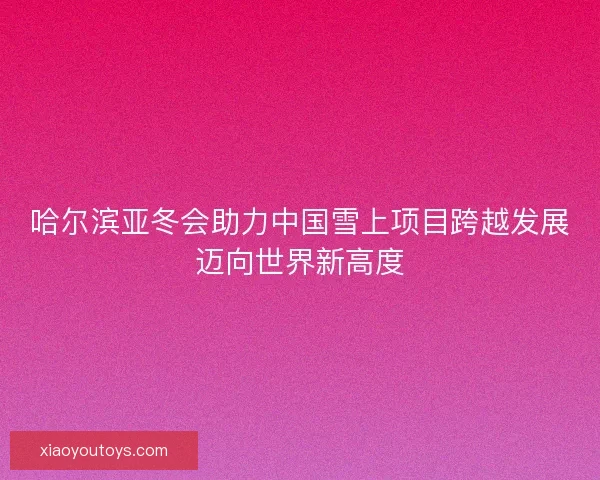 哈尔滨亚冬会助力中国雪上项目跨越发展迈向世界新高度