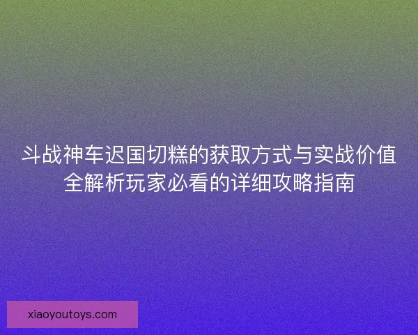 斗战神车迟国切糕的获取方式与实战价值全解析玩家必看的详细攻略指南