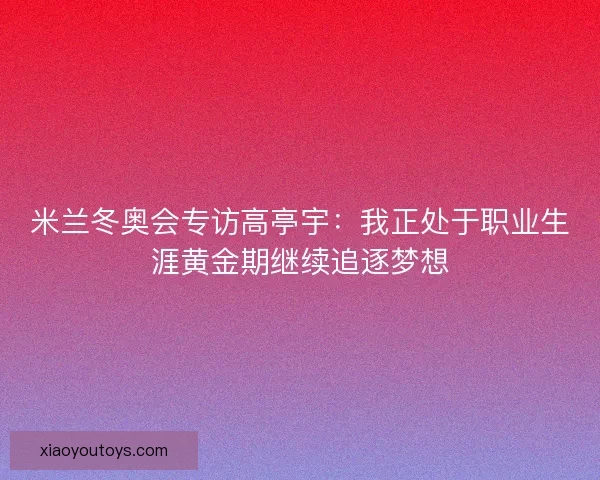 米兰冬奥会专访高亭宇：我正处于职业生涯黄金期继续追逐梦想
