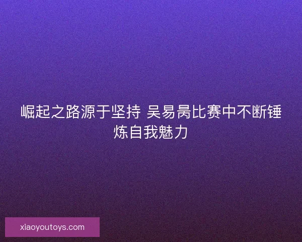 崛起之路源于坚持 吴易昺比赛中不断锤炼自我魅力