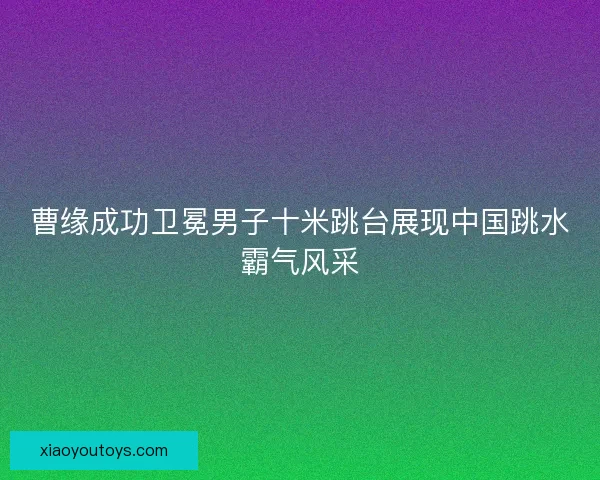 曹缘成功卫冕男子十米跳台展现中国跳水霸气风采