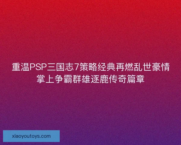 重温PSP三国志7策略经典再燃乱世豪情掌上争霸群雄逐鹿传奇篇章