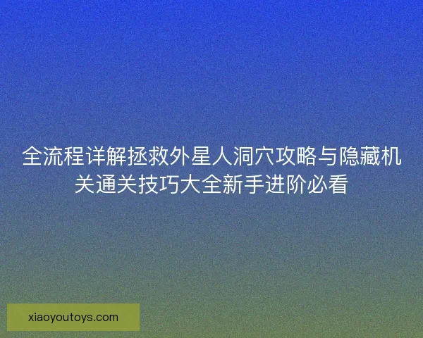 全流程详解拯救外星人洞穴攻略与隐藏机关通关技巧大全新手进阶必看