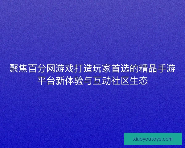 聚焦百分网游戏打造玩家首选的精品手游平台新体验与互动社区生态