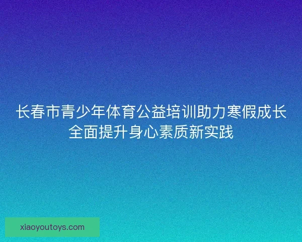 长春市青少年体育公益培训助力寒假成长全面提升身心素质新实践