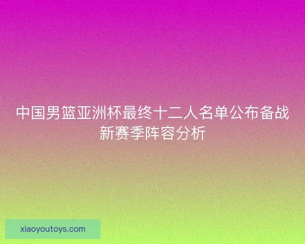中国男篮亚洲杯最终十二人名单公布备战新赛季阵容分析