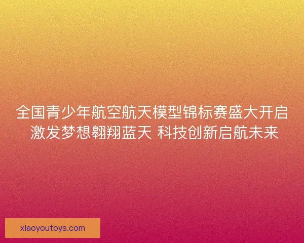 全国青少年航空航天模型锦标赛盛大开启 激发梦想翱翔蓝天 科技创新启航未来
