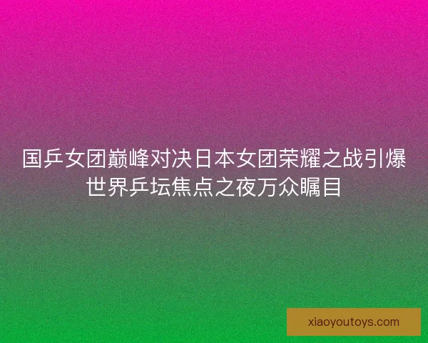 国乒女团巅峰对决日本女团荣耀之战引爆世界乒坛焦点之夜万众瞩目