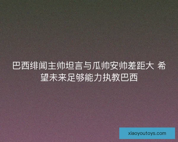 巴西绯闻主帅坦言与瓜帅安帅差距大 希望未来足够能力执教巴西