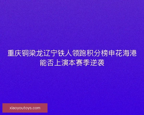 重庆铜梁龙辽宁铁人领跑积分榜申花海港能否上演本赛季逆袭
