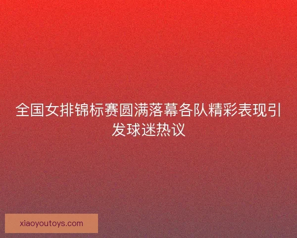 全国女排锦标赛圆满落幕各队精彩表现引发球迷热议