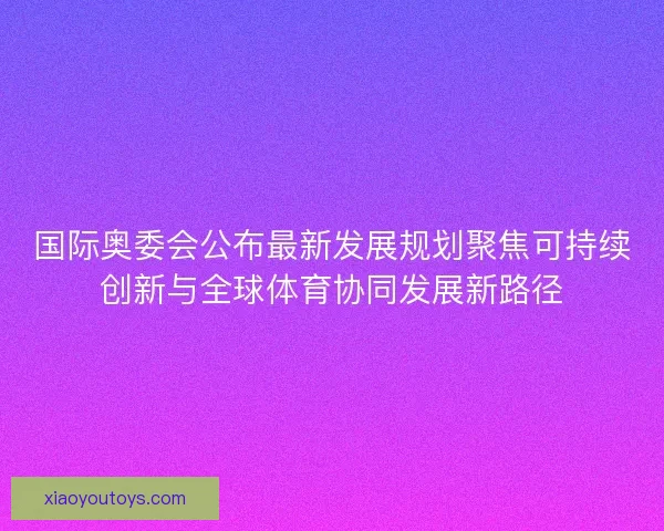 国际奥委会公布最新发展规划聚焦可持续创新与全球体育协同发展新路径