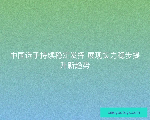 中国选手持续稳定发挥 展现实力稳步提升新趋势
