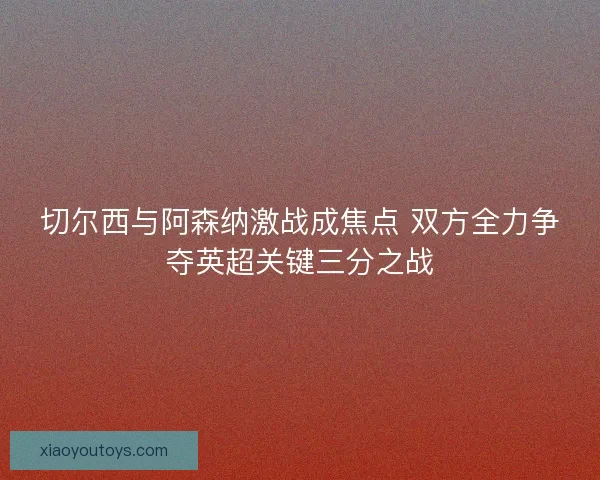 切尔西与阿森纳激战成焦点 双方全力争夺英超关键三分之战