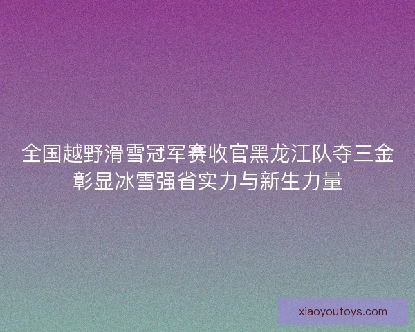 全国越野滑雪冠军赛收官黑龙江队夺三金彰显冰雪强省实力与新生力量